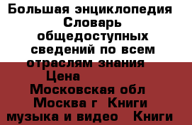 Большая энциклопедия. Словарь общедоступных сведений по всем отраслям знания  › Цена ­ 120 000 - Московская обл., Москва г. Книги, музыка и видео » Книги, журналы   